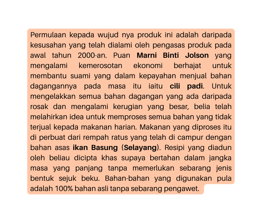 Permulaan kepada wujud nya produk ini adalah daripada kesusahan yang telah dialami oleh pengasas produk pada awal tahun 2000 an Puan Marni Binti Jolson yang mengalami kemerosotan ekonomi berhajat untuk membantu suami yang dalam kepayahan menjual bahan dagangannya pada masa itu iaitu cili padi Untuk mengelakkan semua bahan dagangan yang ada daripada rosak dan mengalami kerugian yang besar belia telah melahirkan idea untuk memproses semua bahan yang tidak terjual kepada makanan harian Makanan yang diproses itu di perbuat dari rempah ratus yang telah di campur dengan bahan asas ikan Basung Selayang Resipi yang diadun oleh beliau dicipta khas supaya bertahan dalam jangka masa yang panjang tanpa memerlukan sebarang jenis bentuk sejuk beku Bahan bahan yang digunakan pula adalah 100 bahan asli tanpa sebarang pengawet